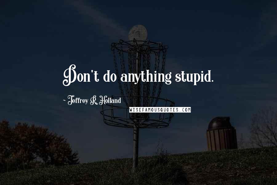Jeffrey R. Holland Quotes: Don't do anything stupid.