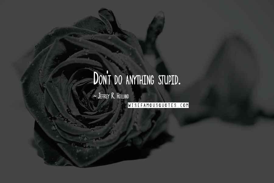 Jeffrey R. Holland Quotes: Don't do anything stupid.