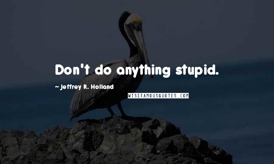 Jeffrey R. Holland Quotes: Don't do anything stupid.