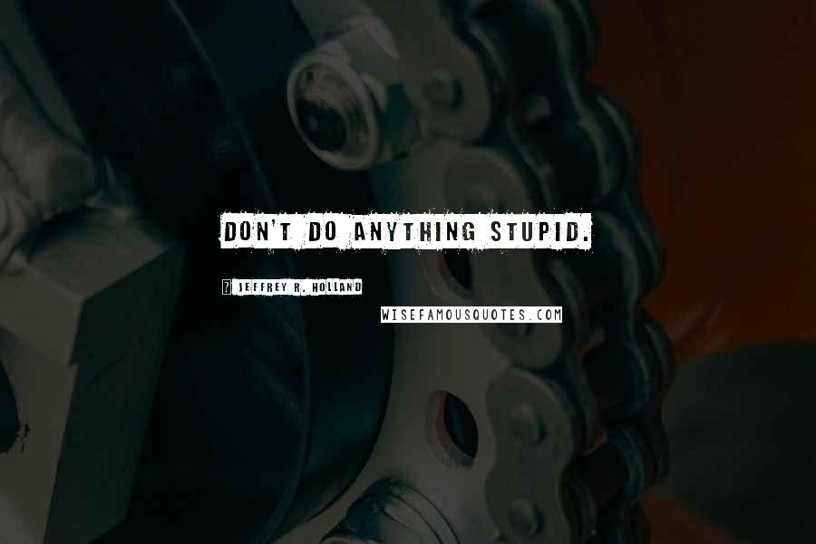 Jeffrey R. Holland Quotes: Don't do anything stupid.