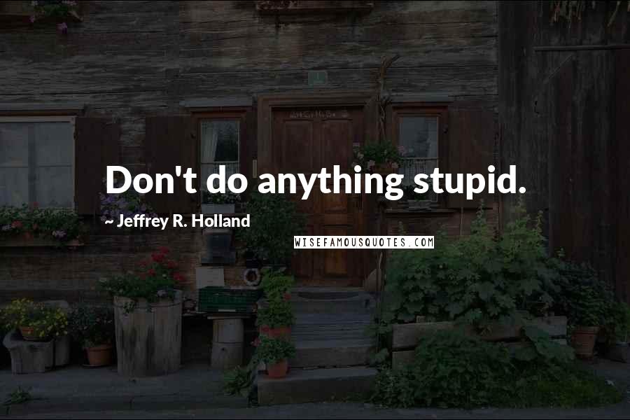 Jeffrey R. Holland Quotes: Don't do anything stupid.