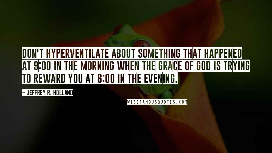 Jeffrey R. Holland Quotes: Don't hyperventilate about something that happened at 9:00 in the morning when the grace of God is trying to reward you at 6:00 in the evening.