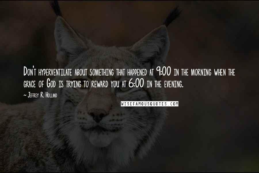 Jeffrey R. Holland Quotes: Don't hyperventilate about something that happened at 9:00 in the morning when the grace of God is trying to reward you at 6:00 in the evening.