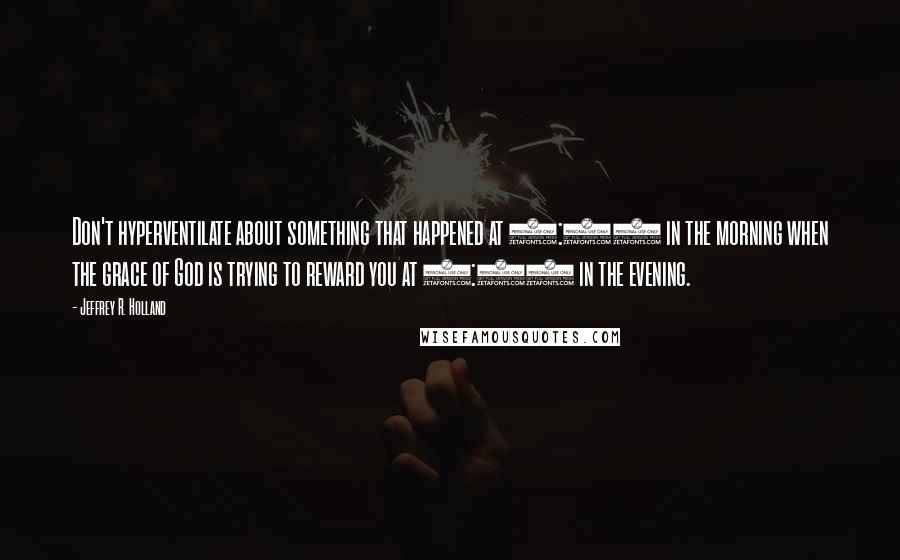 Jeffrey R. Holland Quotes: Don't hyperventilate about something that happened at 9:00 in the morning when the grace of God is trying to reward you at 6:00 in the evening.