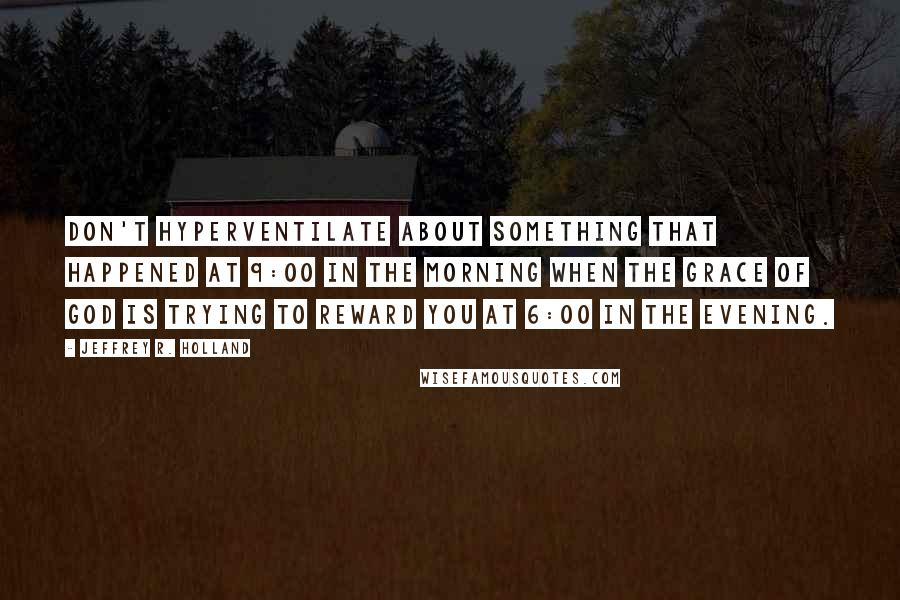 Jeffrey R. Holland Quotes: Don't hyperventilate about something that happened at 9:00 in the morning when the grace of God is trying to reward you at 6:00 in the evening.