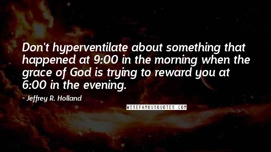 Jeffrey R. Holland Quotes: Don't hyperventilate about something that happened at 9:00 in the morning when the grace of God is trying to reward you at 6:00 in the evening.