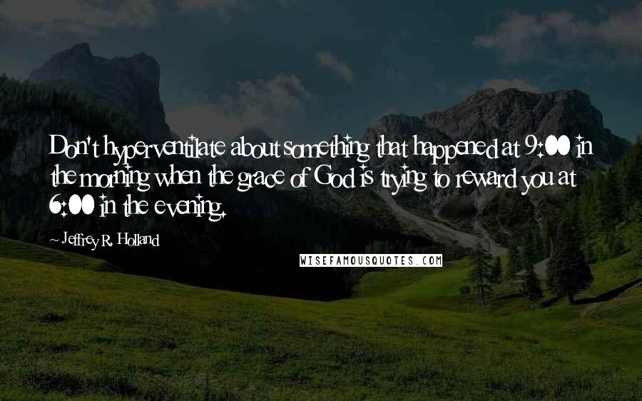 Jeffrey R. Holland Quotes: Don't hyperventilate about something that happened at 9:00 in the morning when the grace of God is trying to reward you at 6:00 in the evening.