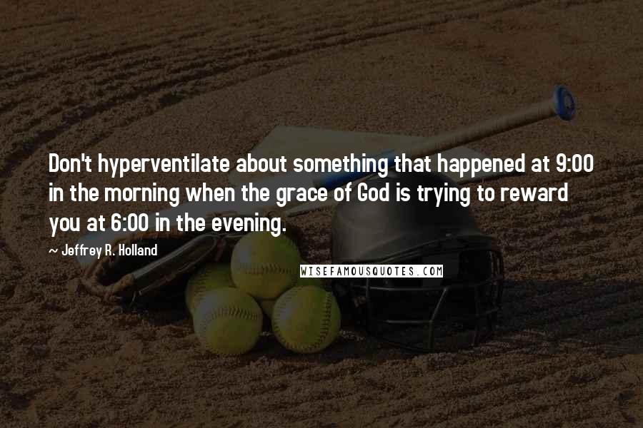 Jeffrey R. Holland Quotes: Don't hyperventilate about something that happened at 9:00 in the morning when the grace of God is trying to reward you at 6:00 in the evening.