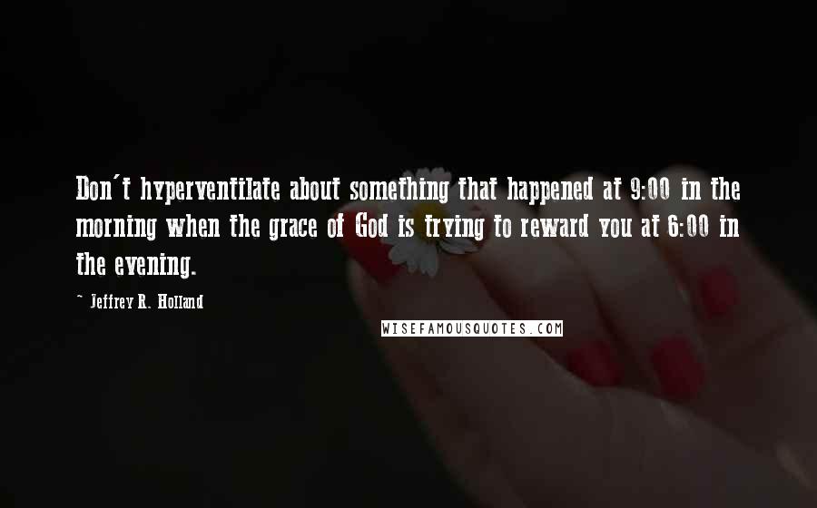 Jeffrey R. Holland Quotes: Don't hyperventilate about something that happened at 9:00 in the morning when the grace of God is trying to reward you at 6:00 in the evening.