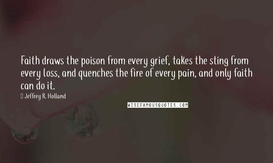 Jeffrey R. Holland Quotes: Faith draws the poison from every grief, takes the sting from every loss, and quenches the fire of every pain, and only faith can do it.