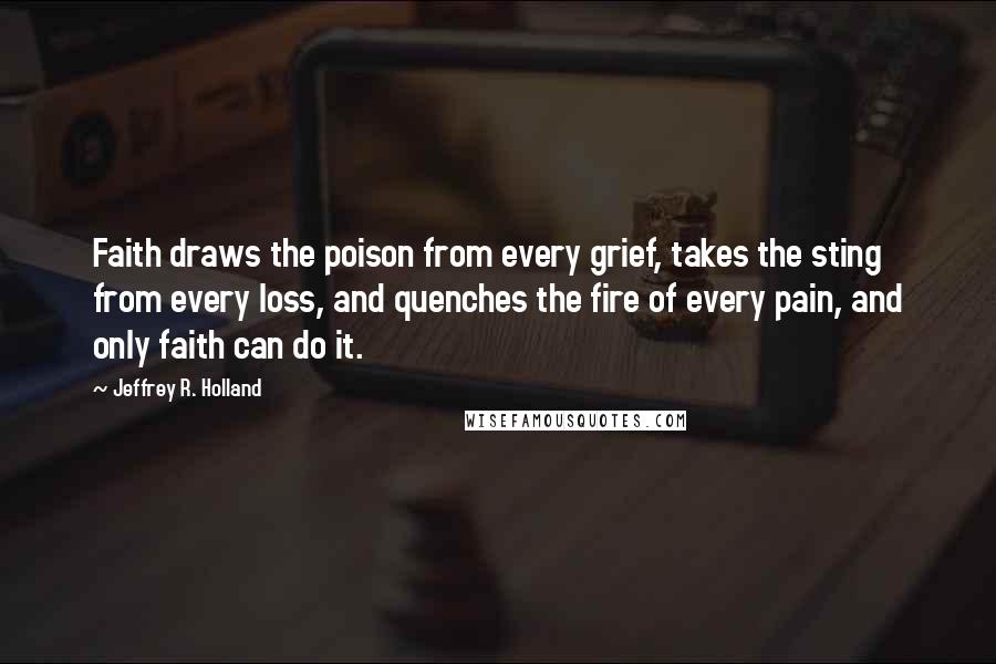 Jeffrey R. Holland Quotes: Faith draws the poison from every grief, takes the sting from every loss, and quenches the fire of every pain, and only faith can do it.