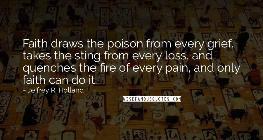 Jeffrey R. Holland Quotes: Faith draws the poison from every grief, takes the sting from every loss, and quenches the fire of every pain, and only faith can do it.