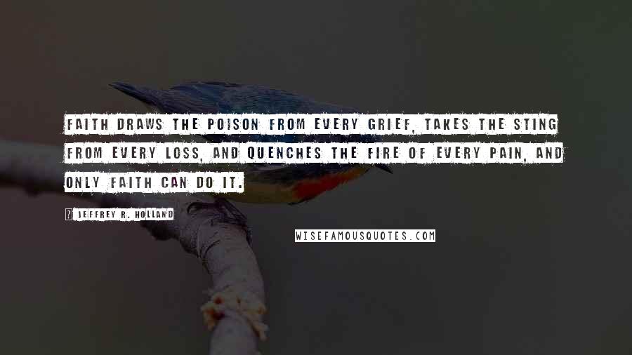 Jeffrey R. Holland Quotes: Faith draws the poison from every grief, takes the sting from every loss, and quenches the fire of every pain, and only faith can do it.