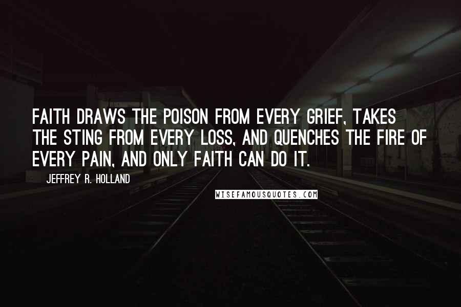 Jeffrey R. Holland Quotes: Faith draws the poison from every grief, takes the sting from every loss, and quenches the fire of every pain, and only faith can do it.