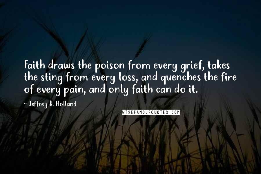 Jeffrey R. Holland Quotes: Faith draws the poison from every grief, takes the sting from every loss, and quenches the fire of every pain, and only faith can do it.