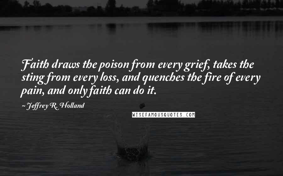 Jeffrey R. Holland Quotes: Faith draws the poison from every grief, takes the sting from every loss, and quenches the fire of every pain, and only faith can do it.