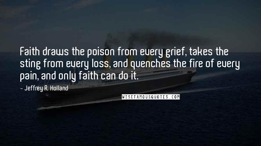 Jeffrey R. Holland Quotes: Faith draws the poison from every grief, takes the sting from every loss, and quenches the fire of every pain, and only faith can do it.