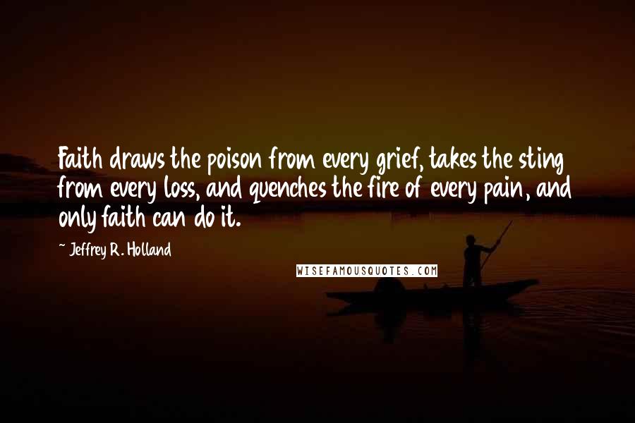 Jeffrey R. Holland Quotes: Faith draws the poison from every grief, takes the sting from every loss, and quenches the fire of every pain, and only faith can do it.