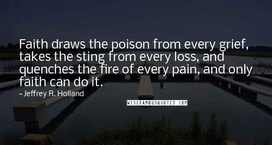 Jeffrey R. Holland Quotes: Faith draws the poison from every grief, takes the sting from every loss, and quenches the fire of every pain, and only faith can do it.