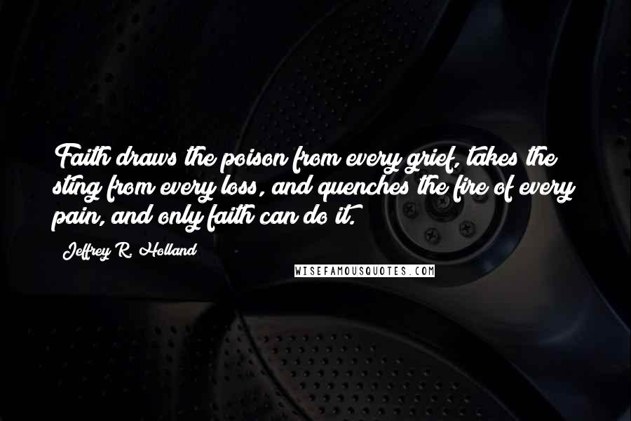 Jeffrey R. Holland Quotes: Faith draws the poison from every grief, takes the sting from every loss, and quenches the fire of every pain, and only faith can do it.