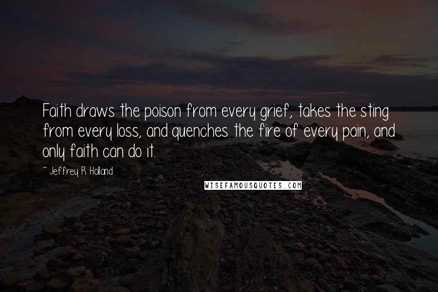 Jeffrey R. Holland Quotes: Faith draws the poison from every grief, takes the sting from every loss, and quenches the fire of every pain, and only faith can do it.