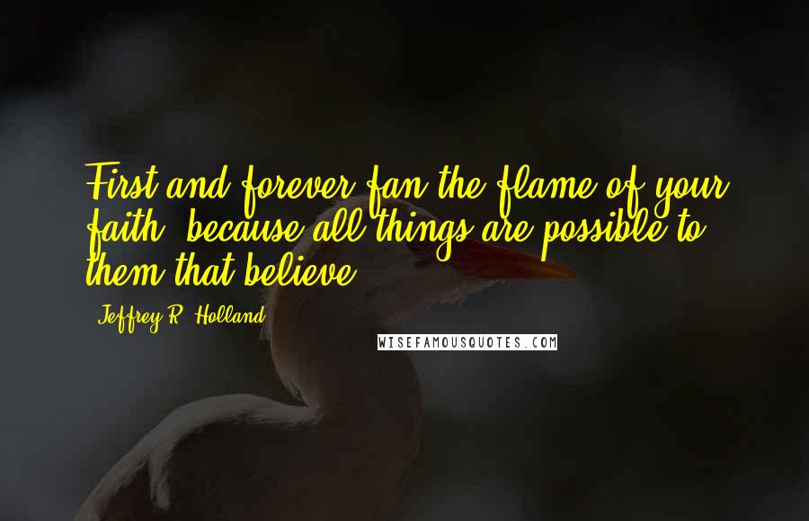 Jeffrey R. Holland Quotes: First and forever fan the flame of your faith, because all things are possible to them that believe.