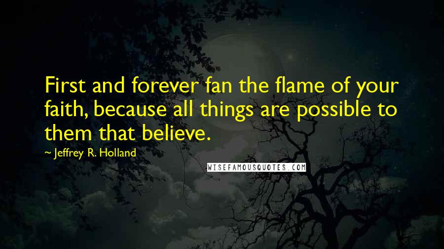 Jeffrey R. Holland Quotes: First and forever fan the flame of your faith, because all things are possible to them that believe.