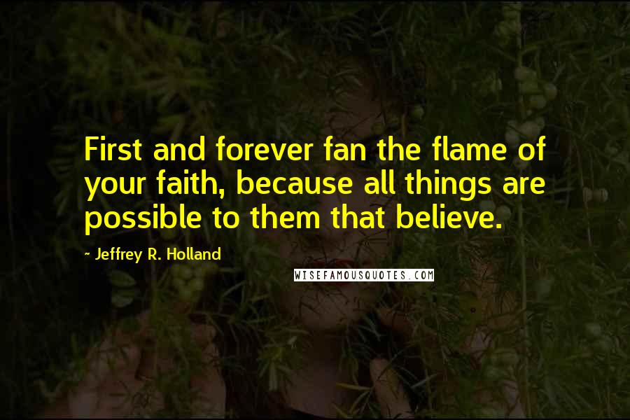 Jeffrey R. Holland Quotes: First and forever fan the flame of your faith, because all things are possible to them that believe.