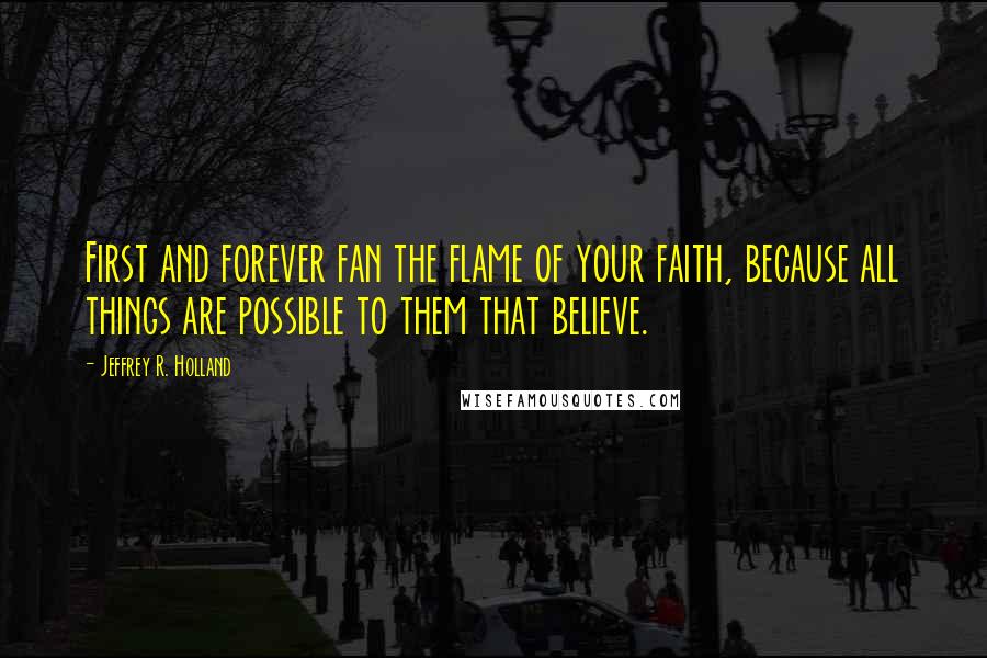 Jeffrey R. Holland Quotes: First and forever fan the flame of your faith, because all things are possible to them that believe.