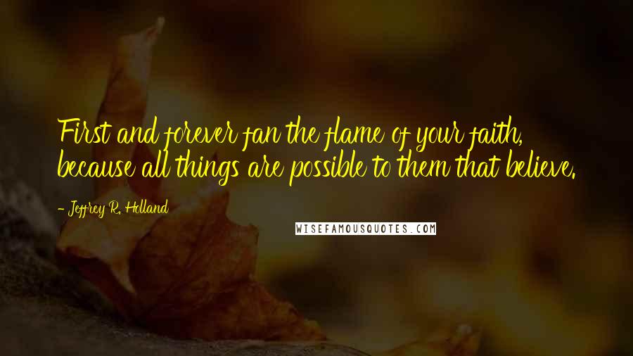 Jeffrey R. Holland Quotes: First and forever fan the flame of your faith, because all things are possible to them that believe.