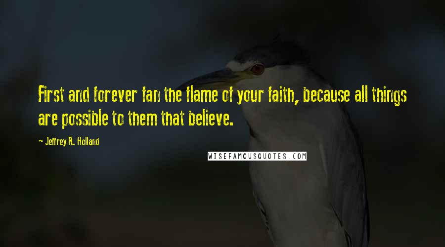 Jeffrey R. Holland Quotes: First and forever fan the flame of your faith, because all things are possible to them that believe.