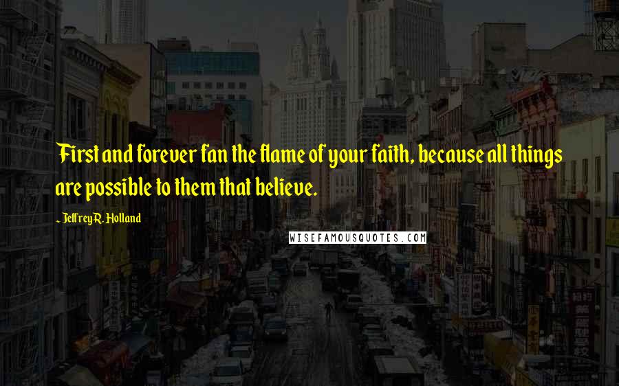 Jeffrey R. Holland Quotes: First and forever fan the flame of your faith, because all things are possible to them that believe.