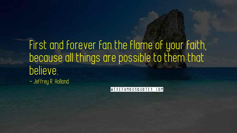 Jeffrey R. Holland Quotes: First and forever fan the flame of your faith, because all things are possible to them that believe.