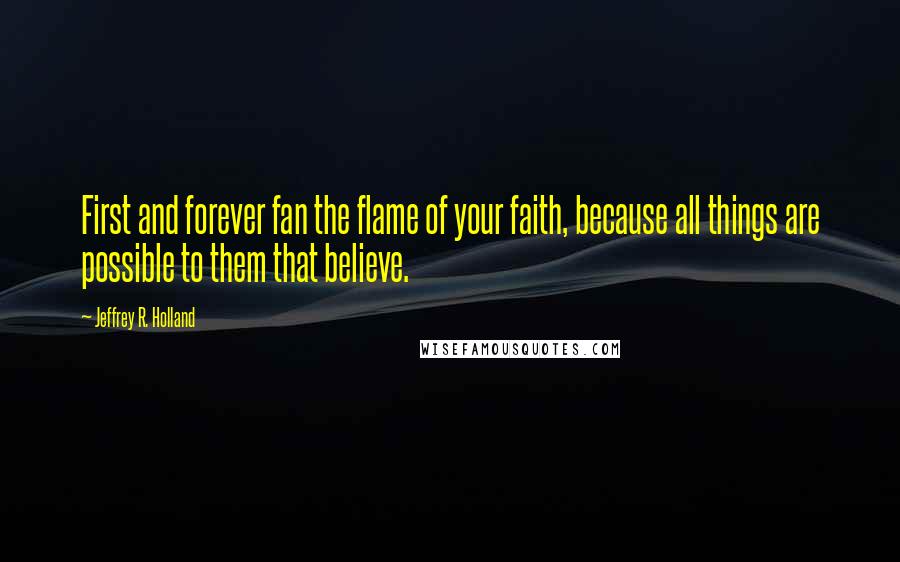 Jeffrey R. Holland Quotes: First and forever fan the flame of your faith, because all things are possible to them that believe.