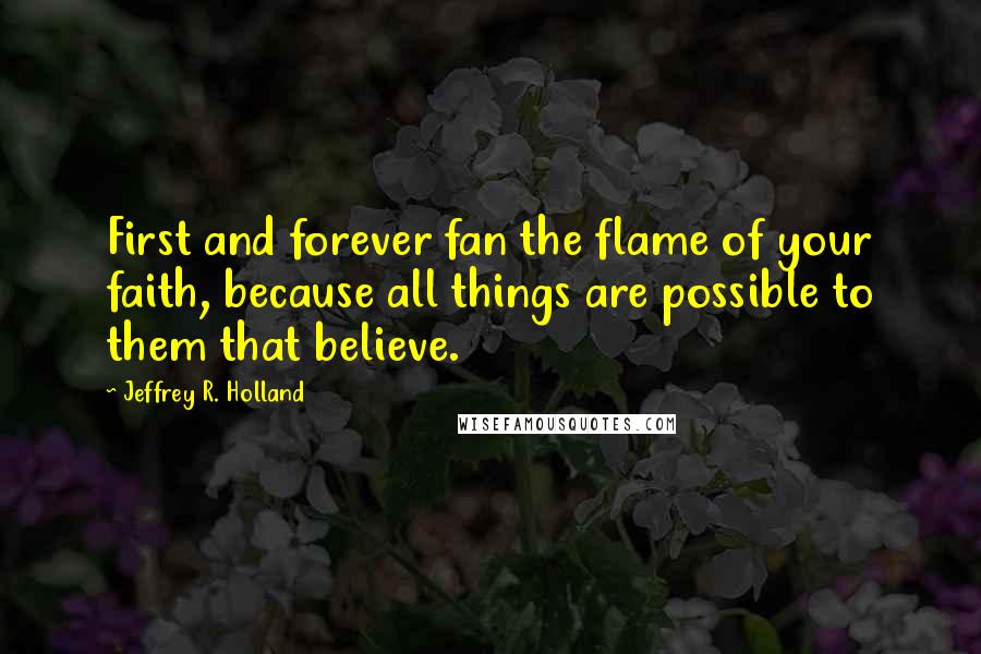 Jeffrey R. Holland Quotes: First and forever fan the flame of your faith, because all things are possible to them that believe.