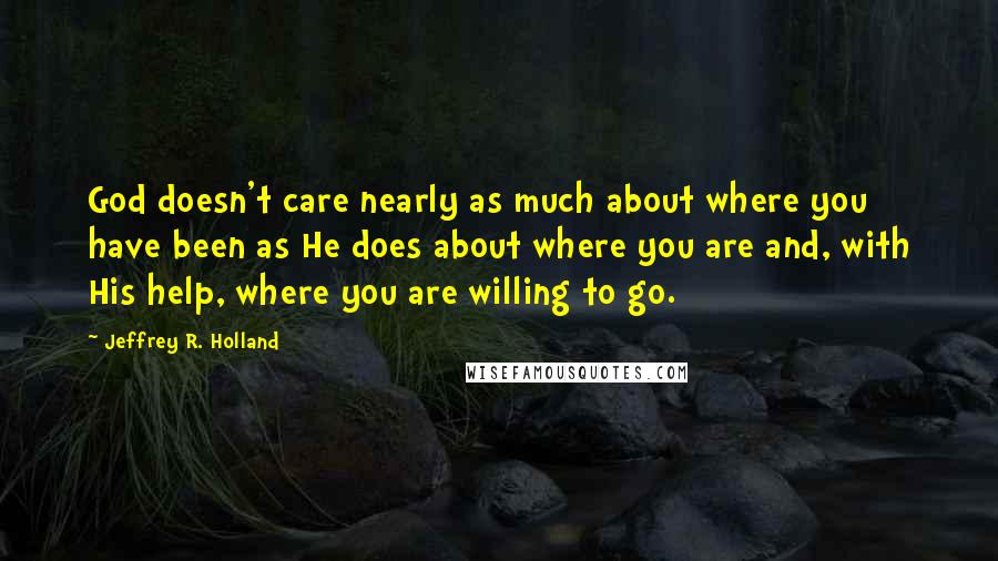 Jeffrey R. Holland Quotes: God doesn't care nearly as much about where you have been as He does about where you are and, with His help, where you are willing to go.