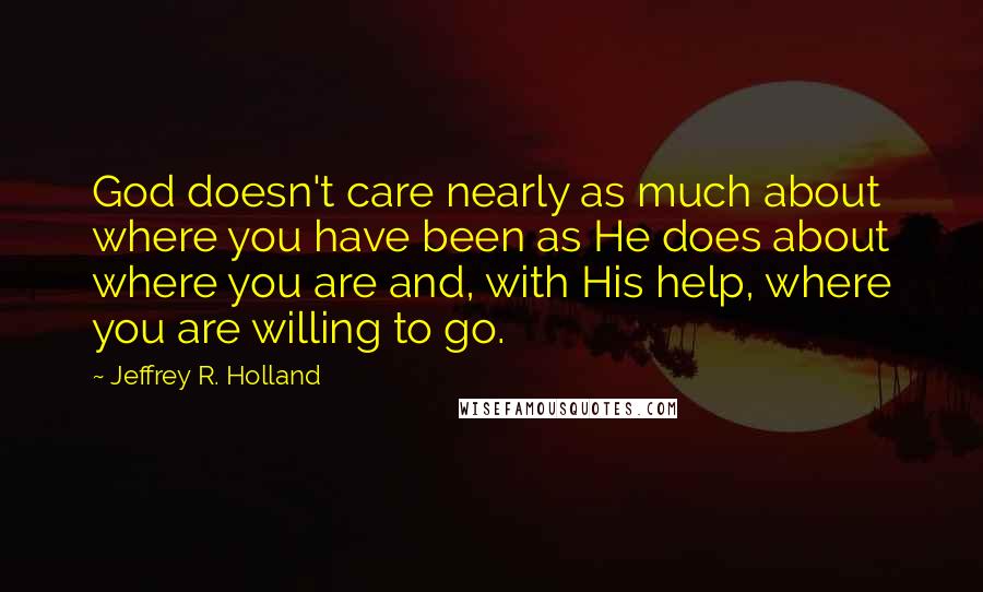 Jeffrey R. Holland Quotes: God doesn't care nearly as much about where you have been as He does about where you are and, with His help, where you are willing to go.