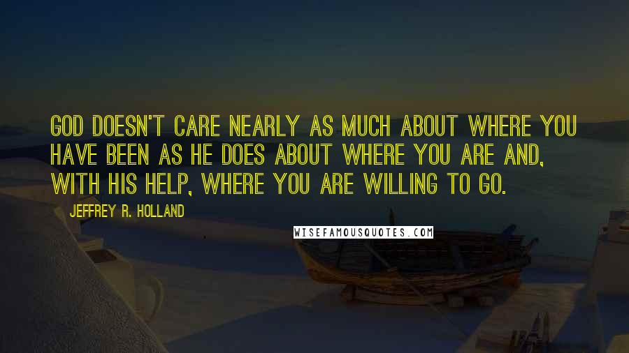 Jeffrey R. Holland Quotes: God doesn't care nearly as much about where you have been as He does about where you are and, with His help, where you are willing to go.