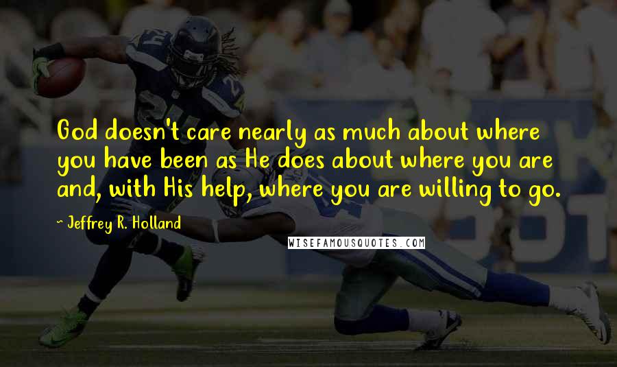 Jeffrey R. Holland Quotes: God doesn't care nearly as much about where you have been as He does about where you are and, with His help, where you are willing to go.
