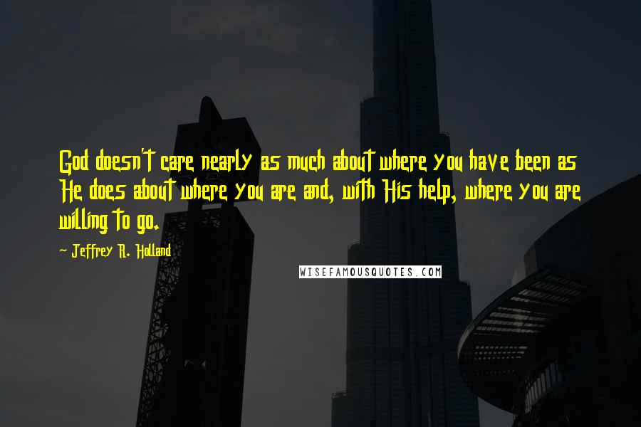 Jeffrey R. Holland Quotes: God doesn't care nearly as much about where you have been as He does about where you are and, with His help, where you are willing to go.