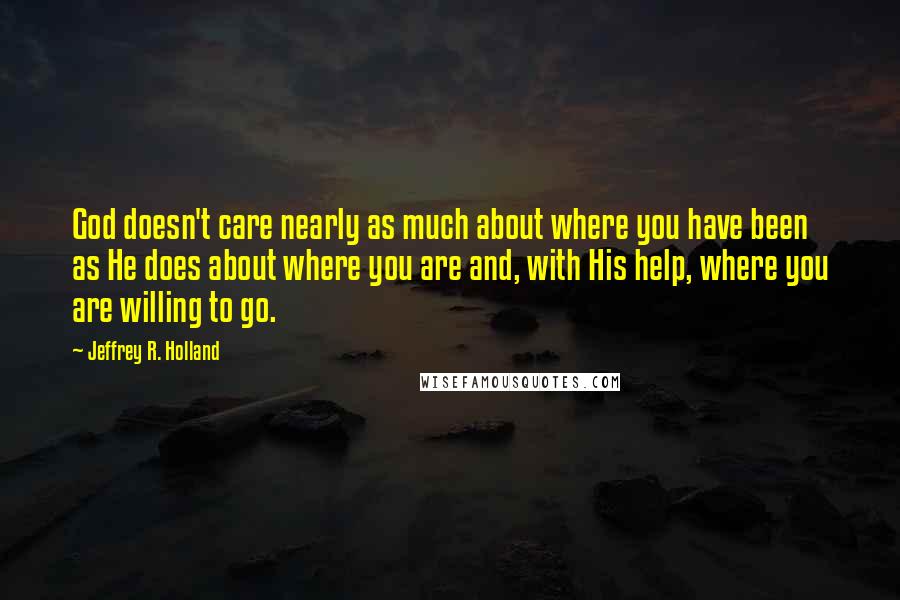 Jeffrey R. Holland Quotes: God doesn't care nearly as much about where you have been as He does about where you are and, with His help, where you are willing to go.