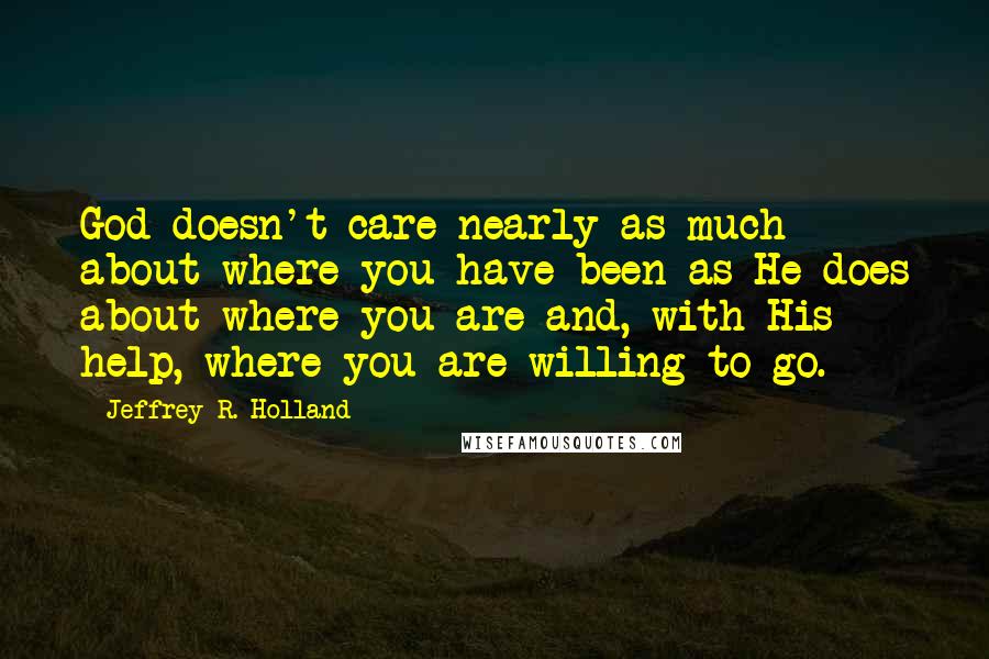 Jeffrey R. Holland Quotes: God doesn't care nearly as much about where you have been as He does about where you are and, with His help, where you are willing to go.