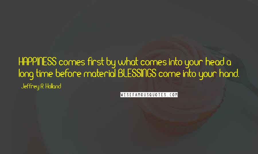 Jeffrey R. Holland Quotes: HAPPINESS comes first by what comes into your head a long time before material BLESSINGS come into your hand.