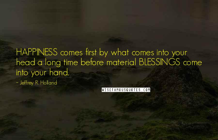 Jeffrey R. Holland Quotes: HAPPINESS comes first by what comes into your head a long time before material BLESSINGS come into your hand.