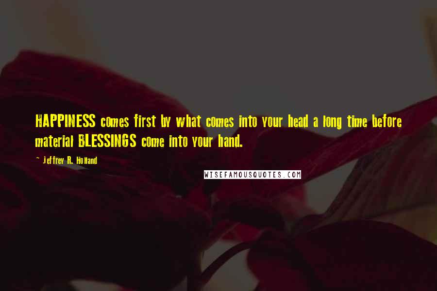 Jeffrey R. Holland Quotes: HAPPINESS comes first by what comes into your head a long time before material BLESSINGS come into your hand.