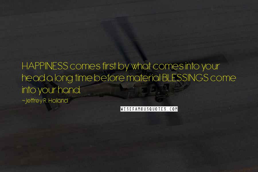 Jeffrey R. Holland Quotes: HAPPINESS comes first by what comes into your head a long time before material BLESSINGS come into your hand.