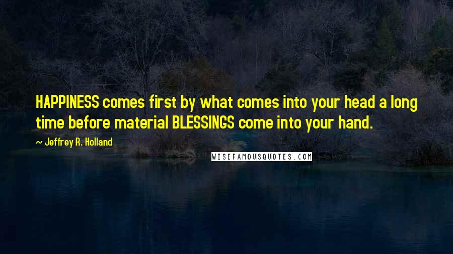 Jeffrey R. Holland Quotes: HAPPINESS comes first by what comes into your head a long time before material BLESSINGS come into your hand.