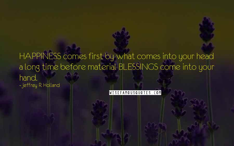 Jeffrey R. Holland Quotes: HAPPINESS comes first by what comes into your head a long time before material BLESSINGS come into your hand.