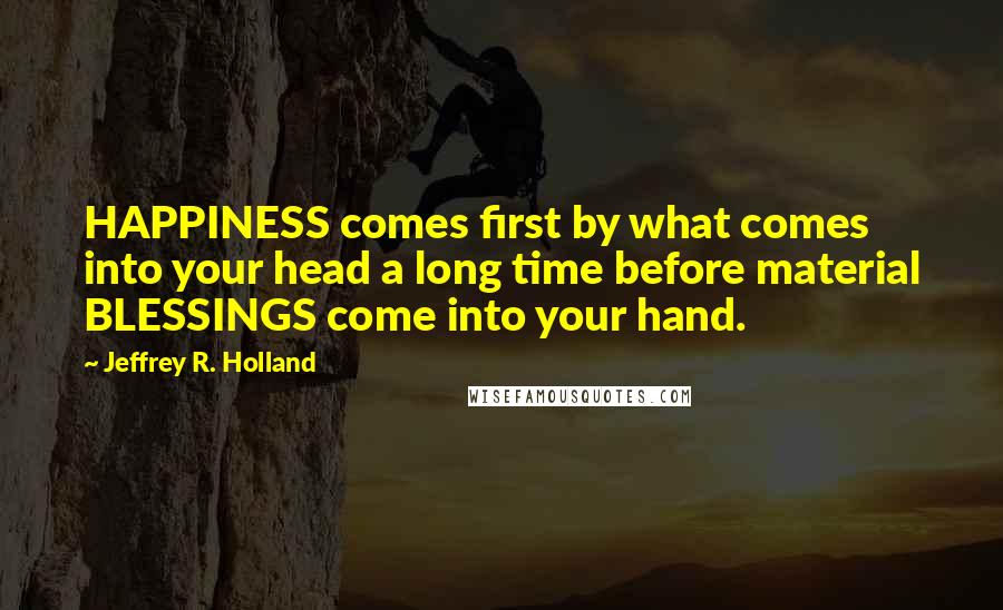 Jeffrey R. Holland Quotes: HAPPINESS comes first by what comes into your head a long time before material BLESSINGS come into your hand.