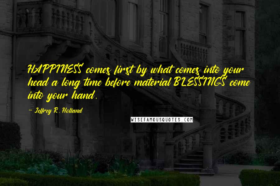 Jeffrey R. Holland Quotes: HAPPINESS comes first by what comes into your head a long time before material BLESSINGS come into your hand.